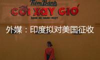 外媒：印度拟对美国征收报复性关税