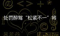 处罚醉驾“松紧不一”将成历史：轻者更轻，重者更重