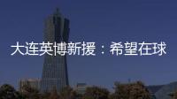 大连英博新援：希望在球场上回报大家的关爱 给所有球迷带来快乐