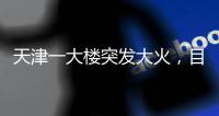 天津一大楼突发大火
，目击者：大火疑从三楼餐厅开始往上蹿