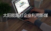 太阳能路灯企业利用新媒体的力量获得更多顾客