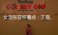 女足东亚杯看点：王霜�
、张琳艳两大核心回归
，新人带来活力与速度
