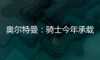 奥尔特曼：骑士今年承载多年来未曾有过的期待�
，我们正努力朝总决赛迈进