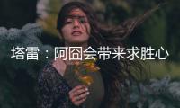 塔雷
：阿囧会带来求胜心态；希望亚沙里的事能皆大欢喜