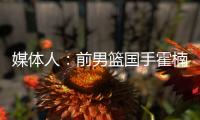 媒体人	：前男篮国手霍楠将出任四川男篮总经理