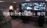 德美联创全铝家居	：与你有一场生命中最美的相见