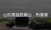 山东男篮胜黑山，热身赛三连胜
，4人得分上双
，6名年轻人得到机会