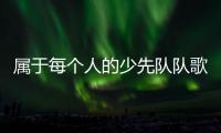 属于每个人的少先队队歌
，从这里唱响