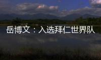 岳博文：入选拜仁世界队让我走出舒适区，拜仁也是我梦想的俱乐部