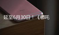 延至6月30日！《哪吒2》第四次延期