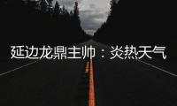 延边龙鼎主帅：炎热天气里双方都是拼尽全力	，两队都辛苦了