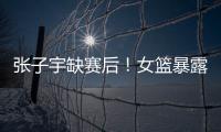 张子宇缺赛后！女篮暴露真实水平	，宫鲁鸣应及时放弃这位巨人