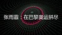 张雨霏：在巴黎奥运拼尽全力，接受“不完美”的自己