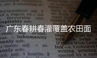 广东春耕春灌覆盖农田面积1272万亩