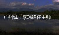 广州城
：李玮锋任主帅 肇俊哲任技术总监