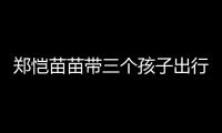 郑恺苗苗带三个孩子出行，一家五口首次同框