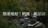 酷暑难耐！韩媒：国足训练推迟4小时进行，日本队选择室内训练