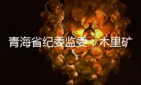 青海省纪委监委：木里矿区非法采煤问题立案查处15人