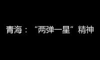 青海：“两弹一星”精神成融合发展“金招牌”