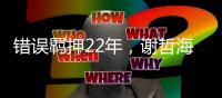 错误羁押22年，谢哲海申请2067万国家赔偿