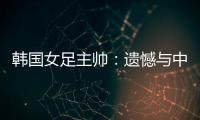 韩国女足主帅：遗憾与中国队战平，我们本可全取三分