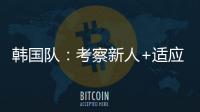 韩国队	：考察新人+适应酷热	，洪明甫用东亚杯考察“B方案”