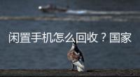 闲置手机怎么回收？国家队出招了！