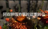 阿森纳强势掌控夏季转会窗？​手握秘密武器全力争夺埃泽