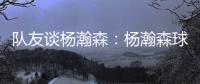 队友谈杨瀚森�：杨瀚森球商高&总是笑容满面 他其实不需要翻译