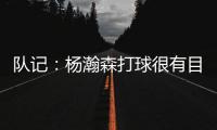 队记
：杨瀚森打球很有目的性 也许这就是总经理和主帅所说的球商