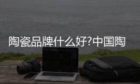 陶瓷品牌什么好?中国陶瓷十大品牌有哪些?