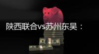 陕西联合vs苏州东吴
：双外援PK三外援，谭凯元
、高大伦首发