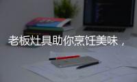 老板灶具助你烹饪美味
，治愈“快节奏综合征”