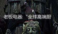 老板电器:“全球高端厨电领导品牌”赋能品牌房企,创造中国新厨房
