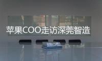 苹果COO走访深莞智造工厂：没有中国“果链”，就没有苹果的成功