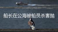 船长在公海被船员杀害抛尸
？深夜通报→