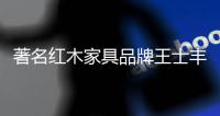 著名红木家具品牌王士丰重磅出击央视 打造高端红木家具品牌