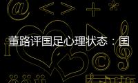 董路评国足心理状态：国足被骂‘残废’了
，内心没那么大欲望了