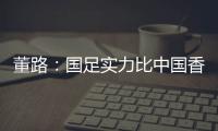 董路：国足实力比中国香港可能强一点，踢日本输3个以内就别骂了