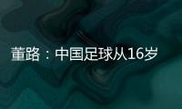 董路：中国足球从16岁开始可期待赢日本 赢日本比学日本简单多了