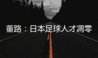 董路：日本足球人才凋零，中国队赢日本比学他容易！