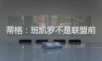 蒂格：班凯罗不是联盟前10 但现在他比文班亚马和浓眉强