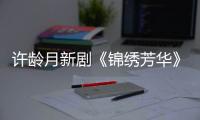 许龄月新剧《锦绣芳华》热播 解锁温婉贵女新形象