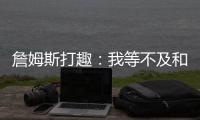 詹姆斯打趣：我等不及和孙子辈举起写我狂砍101分的那张纸了