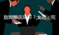 詹姆斯该降薪？大范
�：完全不觉得他执行选项是自私 这是他的权利