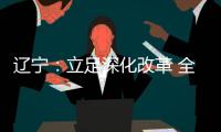 辽宁：立足深化改革 全面振兴 力争实现新突破