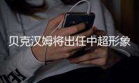 贝克汉姆将出任中超形象大使 难现身中超开幕式