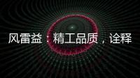 风雷益
：精工品质�，诠释完美极致的“红木精神”