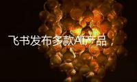 飞书发布多款AI产品，CEO 谢欣
：提供真能用	、真落地的企业AI产品