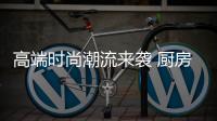 高端时尚潮流来袭 厨房电器企业打造高端产品